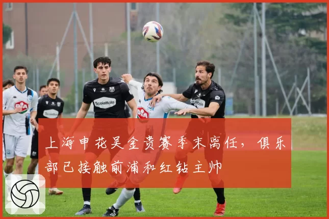 上海申花吴金贵赛季末离任，俱乐部已接触前浦和红钻主帅