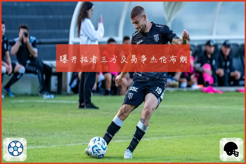 曝开拓者三方交易争杰伦布朗