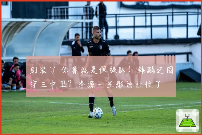 别装了 你鲁就是保级队！韩鹏还固守三中卫？李源一王彤该让位了