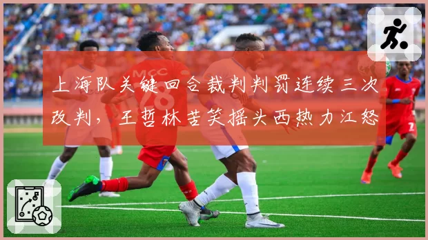 上海队关键回合裁判判罚连续三次改判,王哲林苦笑摇头西热力江怒摔战术板
